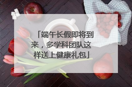 端午长假即将到来，多学科团队这样送上健康礼包
